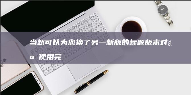 当然可以为您换了另一新版的标题版本对于使用完全不同的语言结构和用词进行内容的描绘而提到的这个主题